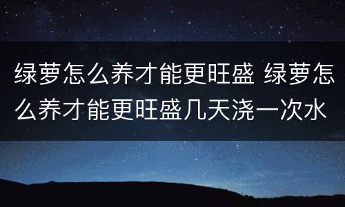 绿萝怎么养才能更旺盛 绿萝怎么养才能更旺盛几天浇一次水