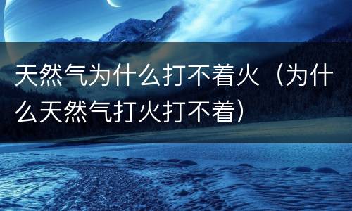 天然气为什么打不着火（为什么天然气打火打不着）