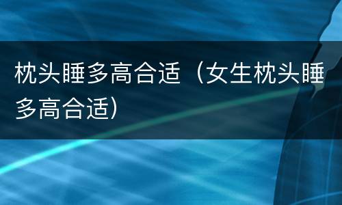 枕头睡多高合适（女生枕头睡多高合适）