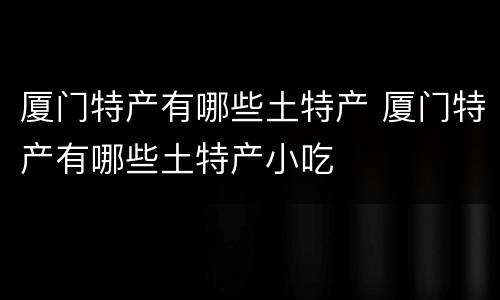 厦门特产有哪些土特产 厦门特产有哪些土特产小吃