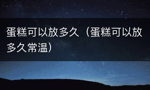 蛋糕可以放多久（蛋糕可以放多久常温）