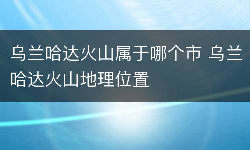 乌兰哈达火山属于哪个市 乌兰哈达火山地理位置