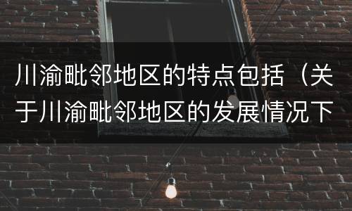 川渝毗邻地区的特点包括（关于川渝毗邻地区的发展情况下列表述正确的是）