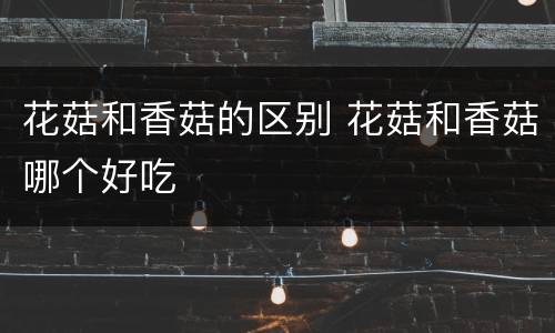 花菇和香菇的区别 花菇和香菇哪个好吃
