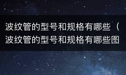 波纹管的型号和规格有哪些（波纹管的型号和规格有哪些图片）