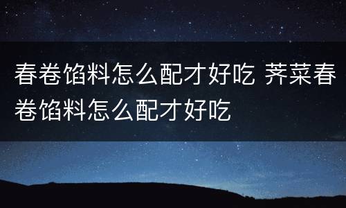 春卷馅料怎么配才好吃 荠菜春卷馅料怎么配才好吃