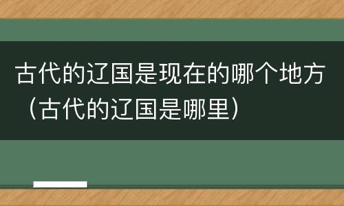 古代的辽国是现在的哪个地方（古代的辽国是哪里）