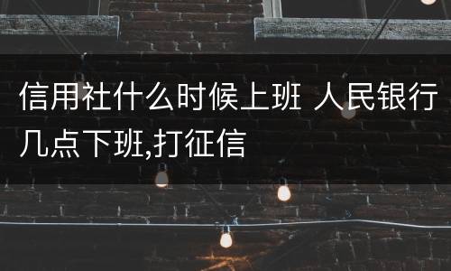 信用社什么时候上班 人民银行几点下班,打征信
