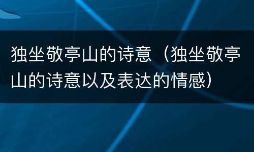 独坐敬亭山的诗意（独坐敬亭山的诗意以及表达的情感）