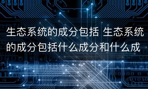 生态系统的成分包括 生态系统的成分包括什么成分和什么成分
