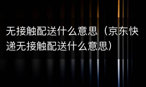 无接触配送什么意思（京东快递无接触配送什么意思）