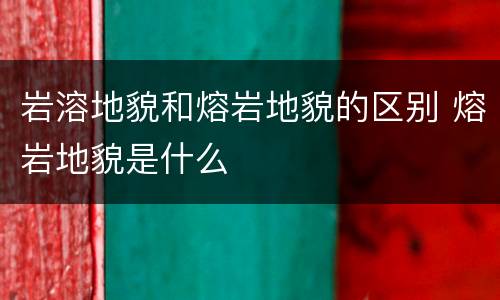 岩溶地貌和熔岩地貌的区别 熔岩地貌是什么