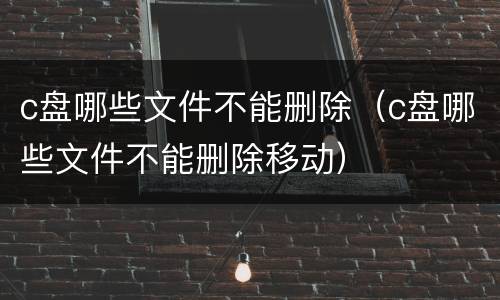 c盘哪些文件不能删除（c盘哪些文件不能删除移动）