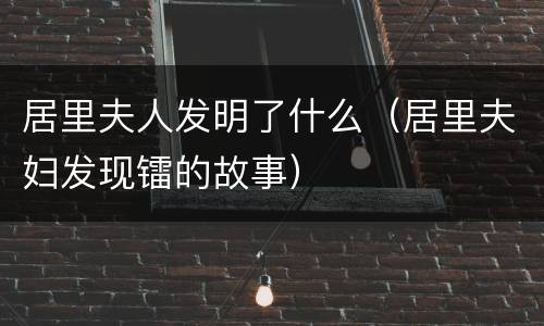 居里夫人发明了什么（居里夫妇发现镭的故事）