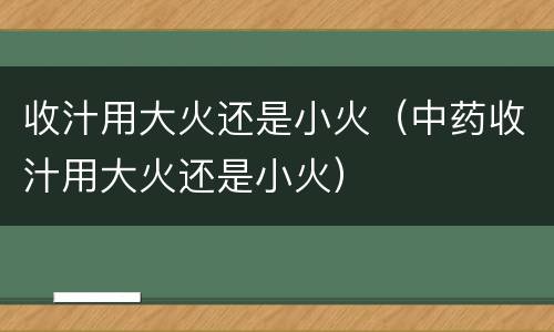 收汁用大火还是小火（中药收汁用大火还是小火）