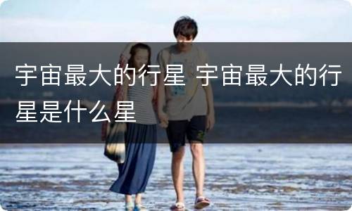 宇宙最大的行星 宇宙最大的行星是什么星