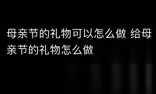 母亲节的礼物可以怎么做 给母亲节的礼物怎么做