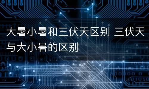 大暑小暑和三伏天区别 三伏天与大小暑的区别