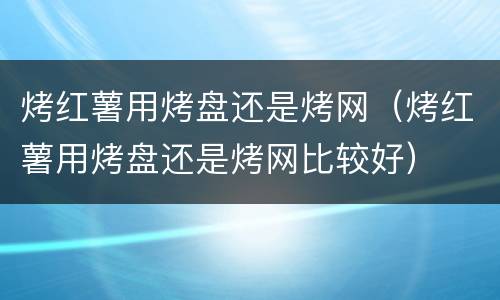 烤红薯用烤盘还是烤网（烤红薯用烤盘还是烤网比较好）
