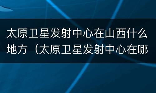 太原卫星发射中心在山西什么地方（太原卫星发射中心在哪儿呢）