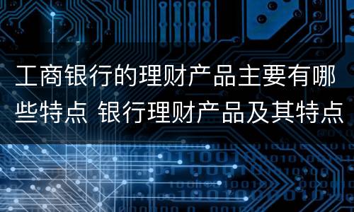 工商银行的理财产品主要有哪些特点 银行理财产品及其特点是什么
