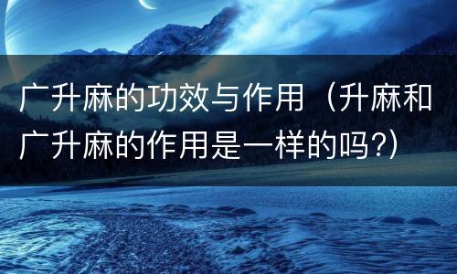 广升麻的功效与作用（升麻和广升麻的作用是一样的吗?）