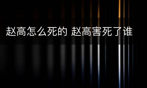 赵高怎么死的 赵高害死了谁