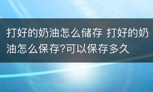 打好的奶油怎么储存 打好的奶油怎么保存?可以保存多久