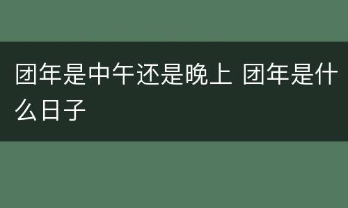 团年是中午还是晚上 团年是什么日子