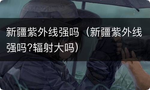 新疆紫外线强吗（新疆紫外线强吗?辐射大吗）