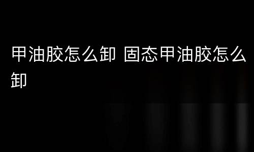 甲油胶怎么卸 固态甲油胶怎么卸