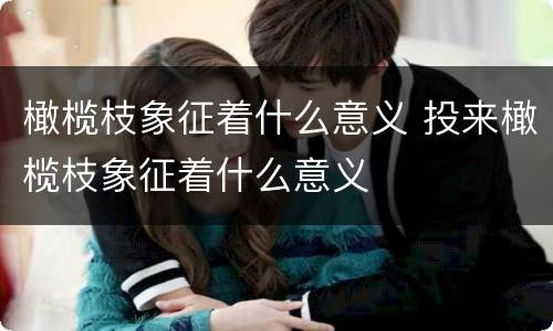 橄榄枝象征着什么意义 投来橄榄枝象征着什么意义