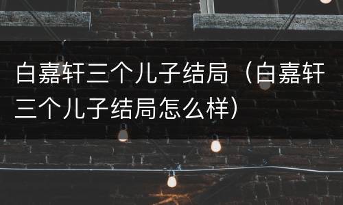 白嘉轩三个儿子结局（白嘉轩三个儿子结局怎么样）