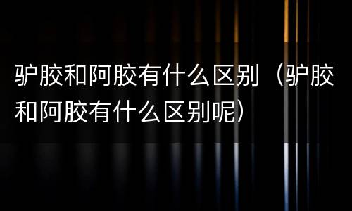 驴胶和阿胶有什么区别（驴胶和阿胶有什么区别呢）