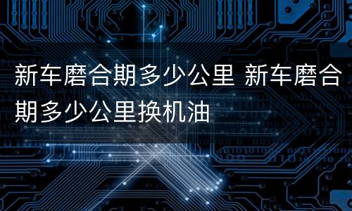新车磨合期多少公里 新车磨合期多少公里换机油