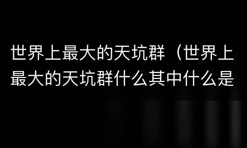 世界上最大的天坑群（世界上最大的天坑群什么其中什么是表达）