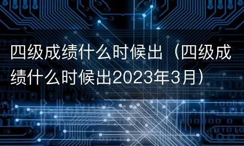 四级成绩什么时候出（四级成绩什么时候出2023年3月）