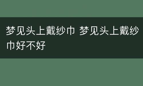 梦见头上戴纱巾 梦见头上戴纱巾好不好