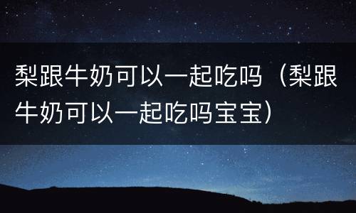 梨跟牛奶可以一起吃吗（梨跟牛奶可以一起吃吗宝宝）