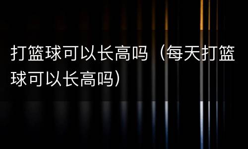 打篮球可以长高吗（每天打篮球可以长高吗）