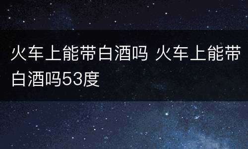 火车上能带白酒吗 火车上能带白酒吗53度