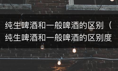 纯生啤酒和一般啤酒的区别（纯生啤酒和一般啤酒的区别度数）