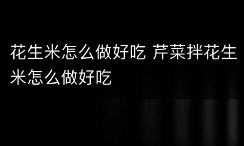 花生米怎么做好吃 芹菜拌花生米怎么做好吃