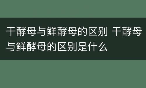 干酵母与鲜酵母的区别 干酵母与鲜酵母的区别是什么