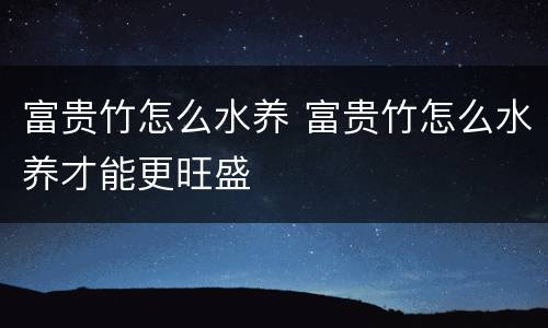 富贵竹怎么水养 富贵竹怎么水养才能更旺盛