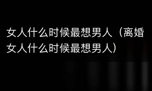 女人什么时候最想男人（离婚女人什么时候最想男人）