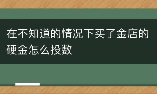 在不知道的情况下买了金店的硬金怎么投数