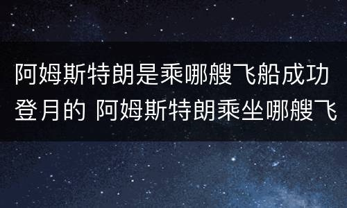 阿姆斯特朗是乘哪艘飞船成功登月的 阿姆斯特朗乘坐哪艘飞船成功登月