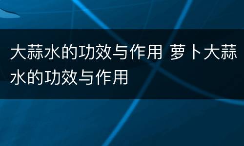 大蒜水的功效与作用 萝卜大蒜水的功效与作用