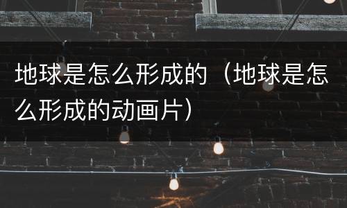 地球是怎么形成的（地球是怎么形成的动画片）